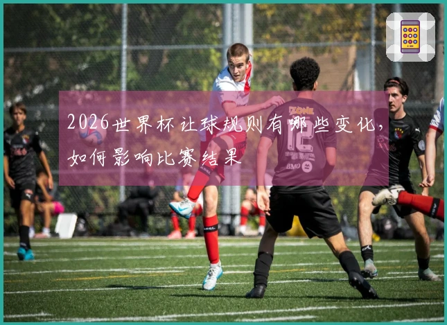 2026世界杯让球规则有哪些变化，如何影响比赛结果